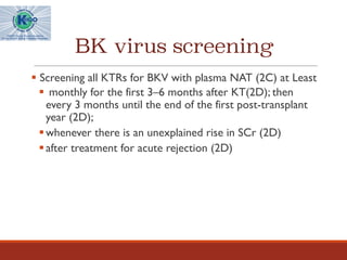 BK virus screening
§ Screening all KTRs for BKV with plasma NAT (2C) at Least
§ monthly for the first 3–6 months after KT(2D); then
every 3 months until the end of the first post-transplant
year (2D);
§whenever there is an unexplained rise in SCr (2D)
§after treatment for acute rejection (2D)
 