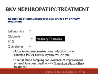 Reduction of immunosuppressive drugs : 1st primary
treatment
Leflunomide
Cidofovir
IVIG
Quinolones
Ancillary Therapies
§After immunosupressive dose reduction : slow
decrease PVAN activity ; typical wk >> mo
§If serial blood sampling : no evidence of improvement
or renal function : decline >>> Should be add ancillary
treatment
AJKD,Vol 54, No 1 (July), 2009: pp 131-142
 