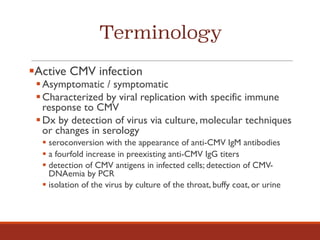 Terminology
§Active CMV infection
§Asymptomatic / symptomatic
§Characterized by viral replication with specific immune
response to CMV
§Dx by detection of virus via culture, molecular techniques
or changes in serology
§ seroconversion with the appearance of anti-CMV IgM antibodies
§ a fourfold increase in preexisting anti-CMV IgG titers
§ detection of CMV antigens in infected cells; detection of CMV-
DNAemia by PCR
§ isolation of the virus by culture of the throat, buffy coat, or urine
 