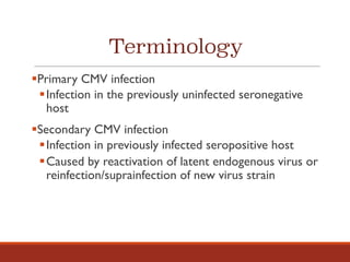 Terminology
§Primary CMV infection
§Infection in the previously uninfected seronegative
host
§Secondary CMV infection
§Infection in previously infected seropositive host
§Caused by reactivation of latent endogenous virus or
reinfection/suprainfection of new virus strain
 