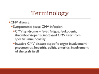 Terminology
§CMV disease
§Symptomatic acute CMV infection
§CMV syndrome – fever, fatigue, leukopenia,
thrombocytopenia, increased CMV titer from
specific immunoassay
§Invasive CMV disease : specific organ involvement –
pneumonitis, hepatitis, colitis, enteritis, involvement
of the graft itself
 