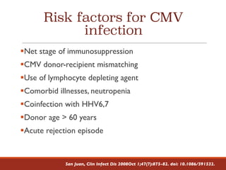 Risk factors for CMV
infection
§Net stage of immunosuppression
§CMV donor-recipient mismatching
§Use of lymphocyte depleting agent
§Comorbid illnesses, neutropenia
§Coinfection with HHV6,7
§Donor age > 60 years
§Acute rejection episode
San Juan, Clin Infect Dis 2008Oct 1;47(7):875-82. doi: 10.1086/591532.
 