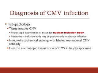 Diagnosis of CMV infection
§Histopathology
§Tissue invasive CMV
§ Microscopic examination of tissue for nuclear inclusion body
§ Insensitive – inclusion body may be positive only in advance infection
§Immunohistochemical staining with labeled monoclonal CMV
antibody
§Electron microscopic examination of CMV in biopsy specimen
 