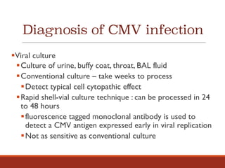 Diagnosis of CMV infection
§Viral culture
§Culture of urine, buffy coat, throat, BAL fluid
§Conventional culture – take weeks to process
§Detect typical cell cytopathic effect
§Rapid shell-vial culture technique : can be processed in 24
to 48 hours
§fluorescence tagged monoclonal antibody is used to
detect a CMV antigen expressed early in viral replication
§Not as sensitive as conventional culture
 