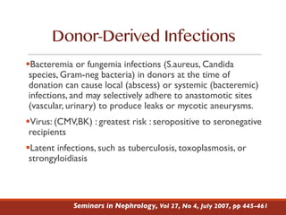 Donor-Derived Infections
§Bacteremia or fungemia infections (S.aureus, Candida
species, Gram-neg bacteria) in donors at the time of
donation can cause local (abscess) or systemic (bacteremic)
infections, and may selectively adhere to anastomotic sites
(vascular, urinary) to produce leaks or mycotic aneurysms.
§Virus: (CMV,BK) : greatest risk : seropositive to seronegative
recipients
§Latent infections, such as tuberculosis, toxoplasmosis, or
strongyloidiasis
Seminars in Nephrology, Vol 27, No 4, July 2007, pp 445-461
 