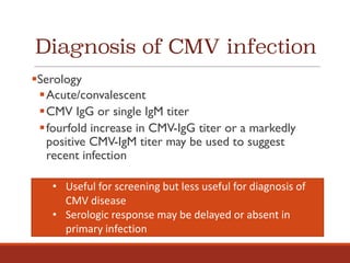 Diagnosis of CMV infection
§Serology
§Acute/convalescent
§CMV IgG or single IgM titer
§fourfold increase in CMV-IgG titer or a markedly
positive CMV-IgM titer may be used to suggest
recent infection
• Useful	for	screening	but	less	useful	for	diagnosis	of	
CMV	disease
• Serologic	response	may	be	delayed	or	absent	in	
primary	infection
 