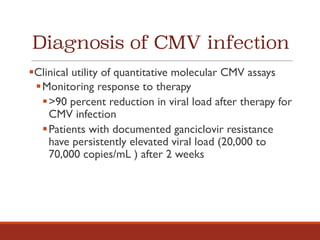 Diagnosis of CMV infection
§Clinical utility of quantitative molecular CMV assays
§Monitoring response to therapy
§>90 percent reduction in viral load after therapy for
CMV infection
§Patients with documented ganciclovir resistance
have persistently elevated viral load (20,000 to
70,000 copies/mL ) after 2 weeks
 