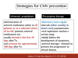 administration of
antiviral medication either to all
patients or to a selected cohort
of ‘at-risk’ patients. antiviral
medications are
usually started in the first 10
days after Tx
and continue for approximately
100 days after Tx
Universal prophylaxis
Kotton, C. N. Nat. Rev. Nephrol. 6, 711–721 (2010)
Pre-emptive therapy
-laboratory tests: regular
intervals (often weekly) to
detect early, asymptomatic.
-viral replication reaches a
certain assay
-ideally before the
development of symptoms,
-antiviral therapy-- initiated to
prevent the progression to
clinical disease.
Strategies for CMV prevention
 