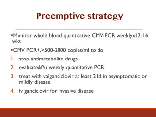 §Monitor whole blood quantitative CMV-PCR weeklyx12-16
wks
§CMV PCR+,>500-2000 copies/ml to do
1. stop antimetabolite drugs
2. evaluate&f/u weekly quantitative PCR
3. treat with valganciclovir at least 21d in asymptomatic or
mildly disease
4. iv ganciclovir for invasive disease
Preemptive strategy
 