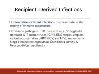 § Colonization or latent infections that reactivate in the
setting of immune suppression
§ Common pathogens :TB ,parasites (e.g., Strongyloides
stercoralis & T. cruzi), viruses (CMV, EBV, herpes simplex,
varicella–zoster virus ,HBV, HCV, and HIV), and endemic
fungi( Histoplasma capsulatum, Coccidioides immitis, &
Paracoccidioides brasiliensis)
Recipient -Derived Infections
Fishman JA: Infection in solid-organ transplant recipients. N Engl J Med 357: 2601–2614, 2007
 