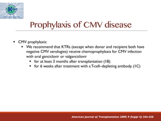 Prophylaxis of CMV disease
American Journal of Transplantation 2009; 9 (Suppl 3): S44–S58
§ CMV prophylaxis:
§ We recommend that KTRs (except when donor and recipient both have
negative CMV serologies) receive chemoprophylaxis for CMV infection
with oral ganciclovir or valganciclovir
§ for at least 3 months after transplantation (1B)
§ for 6 weeks after treatment with aT-cell–depleting antibody. (1C)
 
