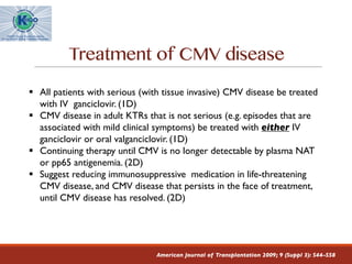 Treatment of CMV disease
American Journal of Transplantation 2009; 9 (Suppl 3): S44–S58
§ All patients with serious (with tissue invasive) CMV disease be treated
with IV ganciclovir. (1D)
§ CMV disease in adult KTRs that is not serious (e.g. episodes that are
associated with mild clinical symptoms) be treated with either IV
ganciclovir or oral valganciclovir. (1D)
§ Continuing therapy until CMV is no longer detectable by plasma NAT
or pp65 antigenemia. (2D)
§ Suggest reducing immunosuppressive medication in life-threatening
CMV disease, and CMV disease that persists in the face of treatment,
until CMV disease has resolved. (2D)
 