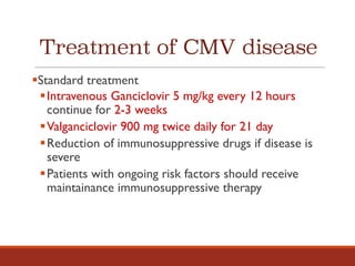 Treatment of CMV disease
§Standard treatment
§Intravenous Ganciclovir 5 mg/kg every 12 hours
continue for 2-3 weeks
§Valganciclovir 900 mg twice daily for 21 day
§Reduction of immunosuppressive drugs if disease is
severe
§Patients with ongoing risk factors should receive
maintainance immunosuppressive therapy
 