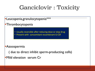 §Leucopenia,granulocytopenia***
§Thrombocytopenia
§Azoospermia
( due to direct inhibit sperm-producting cells)
§Mild elevation serum Cr
• Usually	reversible	after	reducing	dose	or	stop	drug
• Prevent	with		concomitant	recombinant	G-CSF
Ganciclovir : Toxicity
 