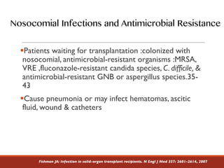 §Patients waiting for transplantation :colonized with
nosocomial, antimicrobial-resistant organisms :MRSA,
VRE ,fluconazole-resistant candida species, C. difficile, &
antimicrobial-resistant GNB or aspergillus species.35-
43
§Cause pneumonia or may infect hematomas, ascitic
fluid, wound & catheters
Fishman JA: Infection in solid-organ transplant recipients. N Engl J Med 357: 2601–2614, 2007
Nosocomial Infections and Antimicrobial Resistance
 