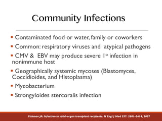 § Contaminated food or water, family or coworkers
§ Common: respiratory viruses and atypical pathogens
§ CMV & EBV may produce severe 1o infection in
nonimmune host
§ Geographically systemic mycoses (Blastomyces,
Coccidioides, and Histoplasma)
§ Mycobacterium
§ Strongyloides stercoralis infection
Fishman JA: Infection in solid-organ transplant recipients. N Engl J Med 357: 2601–2614, 2007
Community Infections
 