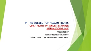 IN THE SUBJECT OF HUMAN RIGHTS
TOPIC – RIGHTS OF MINORITIES UNDER
INTERNATIONAL LAW
PRESENTED BY
VAIBHAV TEOTIA / 18BALLBO3
SUBMITTED TO : MR. SHAHNAWAZ AHMAD MALIK
 