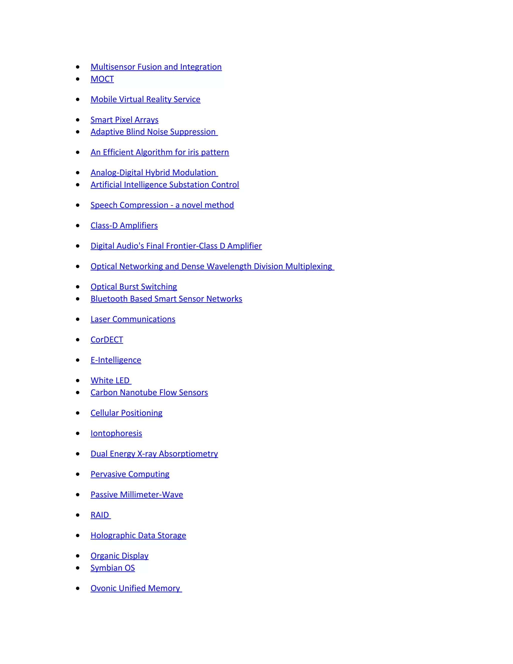 • Multisensor Fusion and Integration
• MOCT
• Mobile Virtual Reality Service
• Smart Pixel Arrays
• Adaptive Blind Noise Suppression
• An Efficient Algorithm for iris pattern
• Analog-Digital Hybrid Modulation
• Artificial Intelligence Substation Control
• Speech Compression - a novel method
• Class-D Amplifiers
• Digital Audio's Final Frontier-Class D Amplifier
• Optical Networking and Dense Wavelength Division Multiplexing
• Optical Burst Switching
• Bluetooth Based Smart Sensor Networks
• Laser Communications
• CorDECT
• E-Intelligence
• White LED
• Carbon Nanotube Flow Sensors
• Cellular Positioning
• Iontophoresis
• Dual Energy X-ray Absorptiometry
• Pervasive Computing
• Passive Millimeter-Wave
• RAID
• Holographic Data Storage
• Organic Display
• Symbian OS
• Ovonic Unified Memory
 