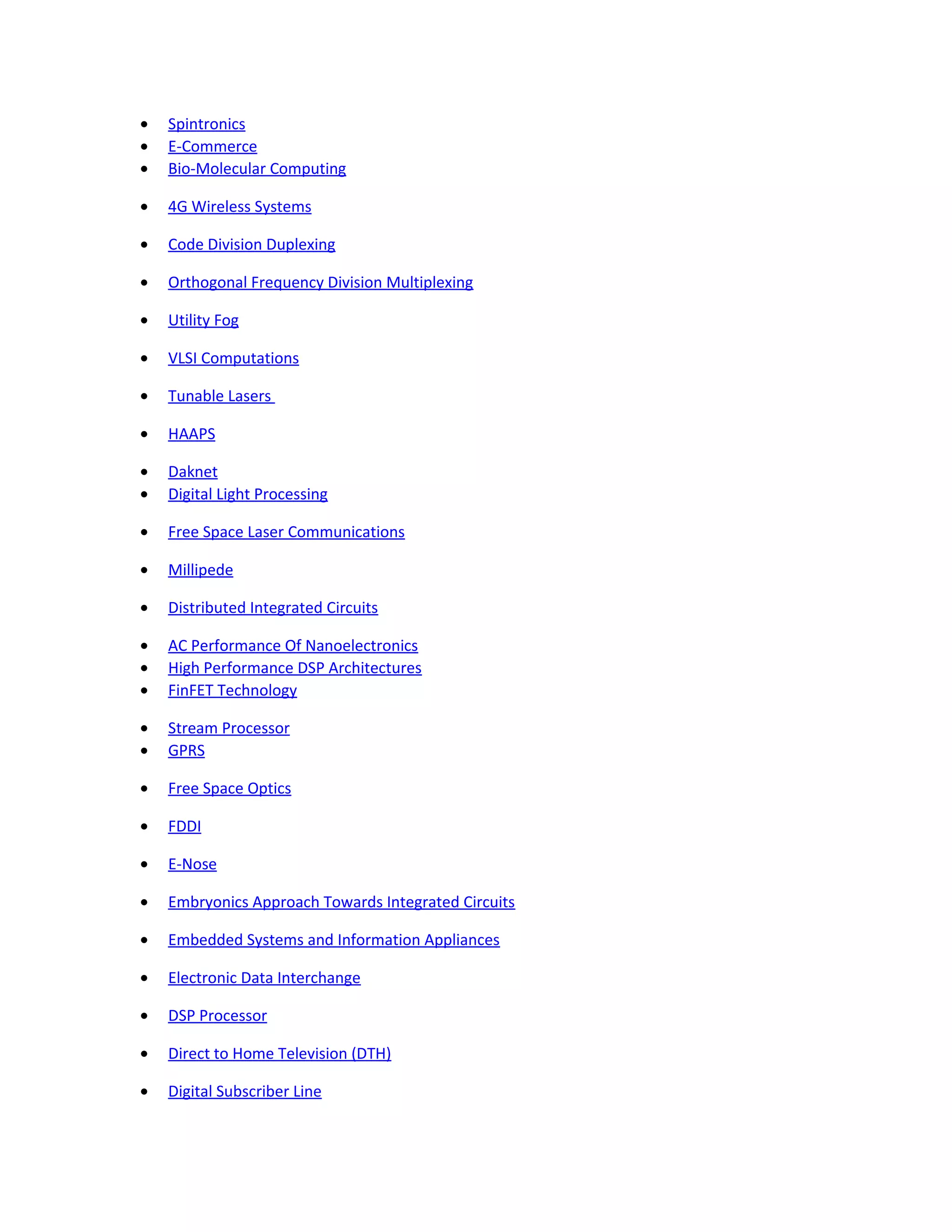 • Spintronics
• E-Commerce
• Bio-Molecular Computing
• 4G Wireless Systems
• Code Division Duplexing
• Orthogonal Frequency Division Multiplexing
• Utility Fog
• VLSI Computations
• Tunable Lasers
• HAAPS
• Daknet
• Digital Light Processing
• Free Space Laser Communications
• Millipede
• Distributed Integrated Circuits
• AC Performance Of Nanoelectronics
• High Performance DSP Architectures
• FinFET Technology
• Stream Processor
• GPRS
• Free Space Optics
• FDDI
• E-Nose
• Embryonics Approach Towards Integrated Circuits
• Embedded Systems and Information Appliances
• Electronic Data Interchange
• DSP Processor
• Direct to Home Television (DTH)
• Digital Subscriber Line
 
