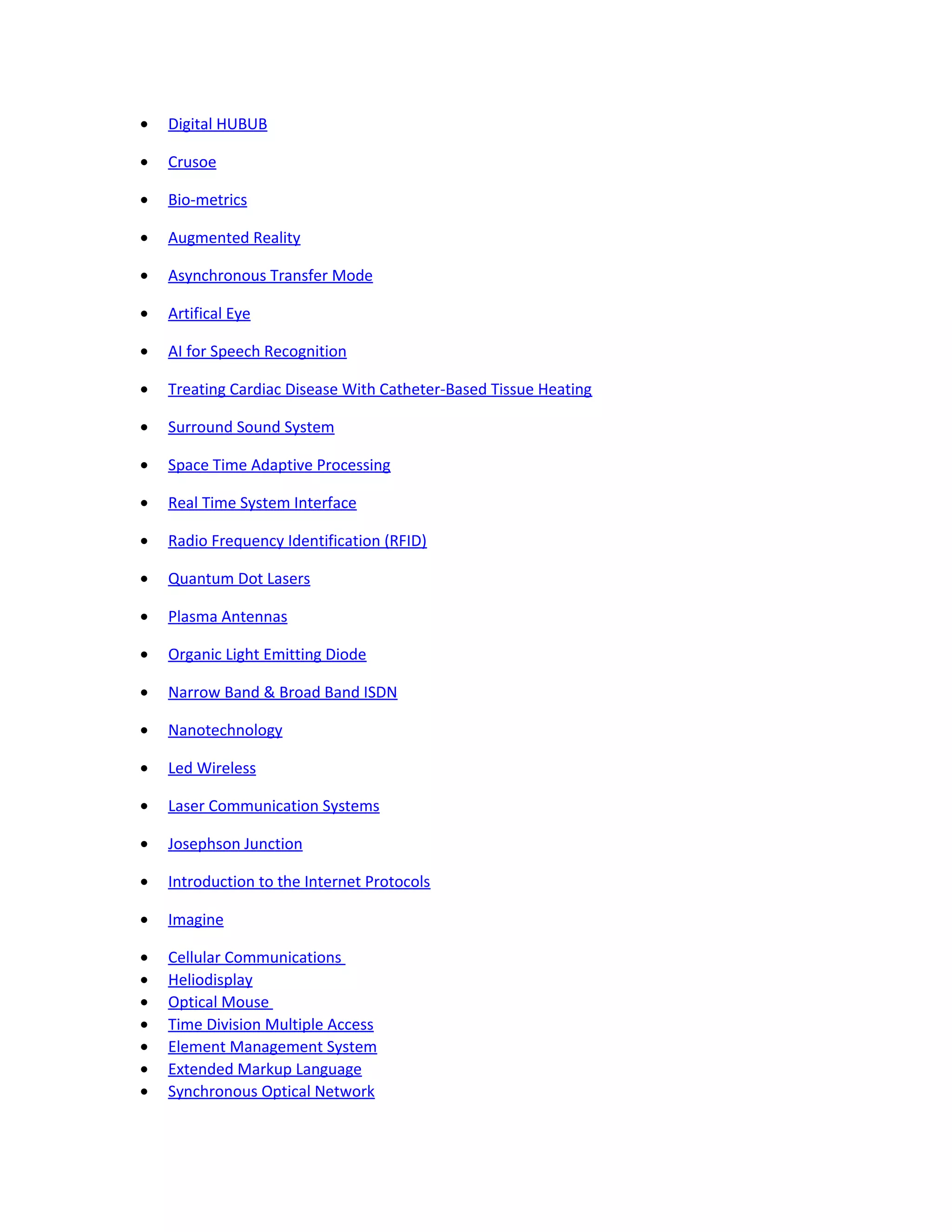 • Digital HUBUB
• Crusoe
• Bio-metrics
• Augmented Reality
• Asynchronous Transfer Mode
• Artifical Eye
• AI for Speech Recognition
• Treating Cardiac Disease With Catheter-Based Tissue Heating
• Surround Sound System
• Space Time Adaptive Processing
• Real Time System Interface
• Radio Frequency Identification (RFID)
• Quantum Dot Lasers
• Plasma Antennas
• Organic Light Emitting Diode
• Narrow Band & Broad Band ISDN
• Nanotechnology
• Led Wireless
• Laser Communication Systems
• Josephson Junction
• Introduction to the Internet Protocols
• Imagine
• Cellular Communications
• Heliodisplay
• Optical Mouse
• Time Division Multiple Access
• Element Management System
• Extended Markup Language
• Synchronous Optical Network
 