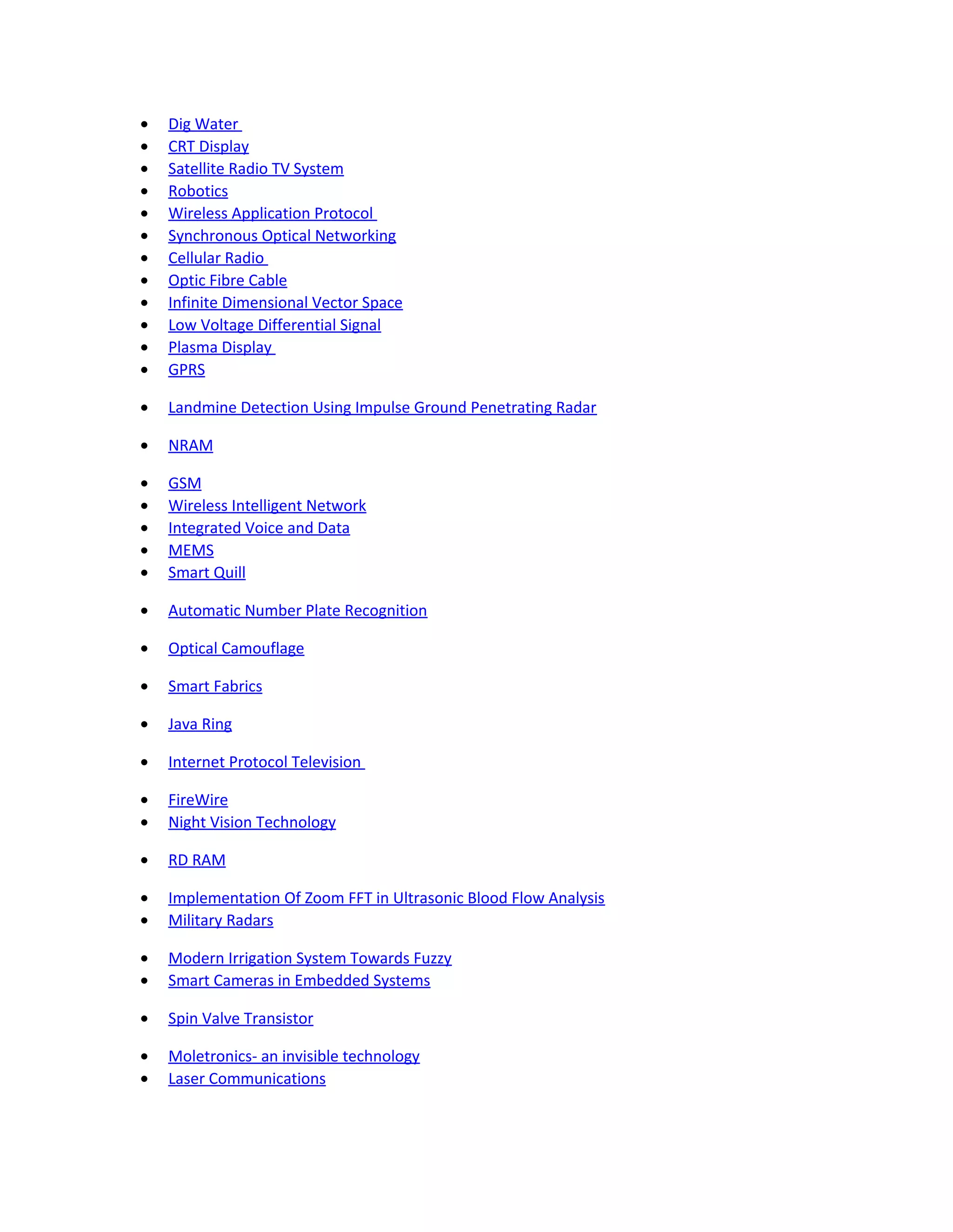 • Dig Water
• CRT Display
• Satellite Radio TV System
• Robotics
• Wireless Application Protocol
• Synchronous Optical Networking
• Cellular Radio
• Optic Fibre Cable
• Infinite Dimensional Vector Space
• Low Voltage Differential Signal
• Plasma Display
• GPRS
• Landmine Detection Using Impulse Ground Penetrating Radar
• NRAM
• GSM
• Wireless Intelligent Network
• Integrated Voice and Data
• MEMS
• Smart Quill
• Automatic Number Plate Recognition
• Optical Camouflage
• Smart Fabrics
• Java Ring
• Internet Protocol Television
• FireWire
• Night Vision Technology
• RD RAM
• Implementation Of Zoom FFT in Ultrasonic Blood Flow Analysis
• Military Radars
• Modern Irrigation System Towards Fuzzy
• Smart Cameras in Embedded Systems
• Spin Valve Transistor
• Moletronics- an invisible technology
• Laser Communications
 