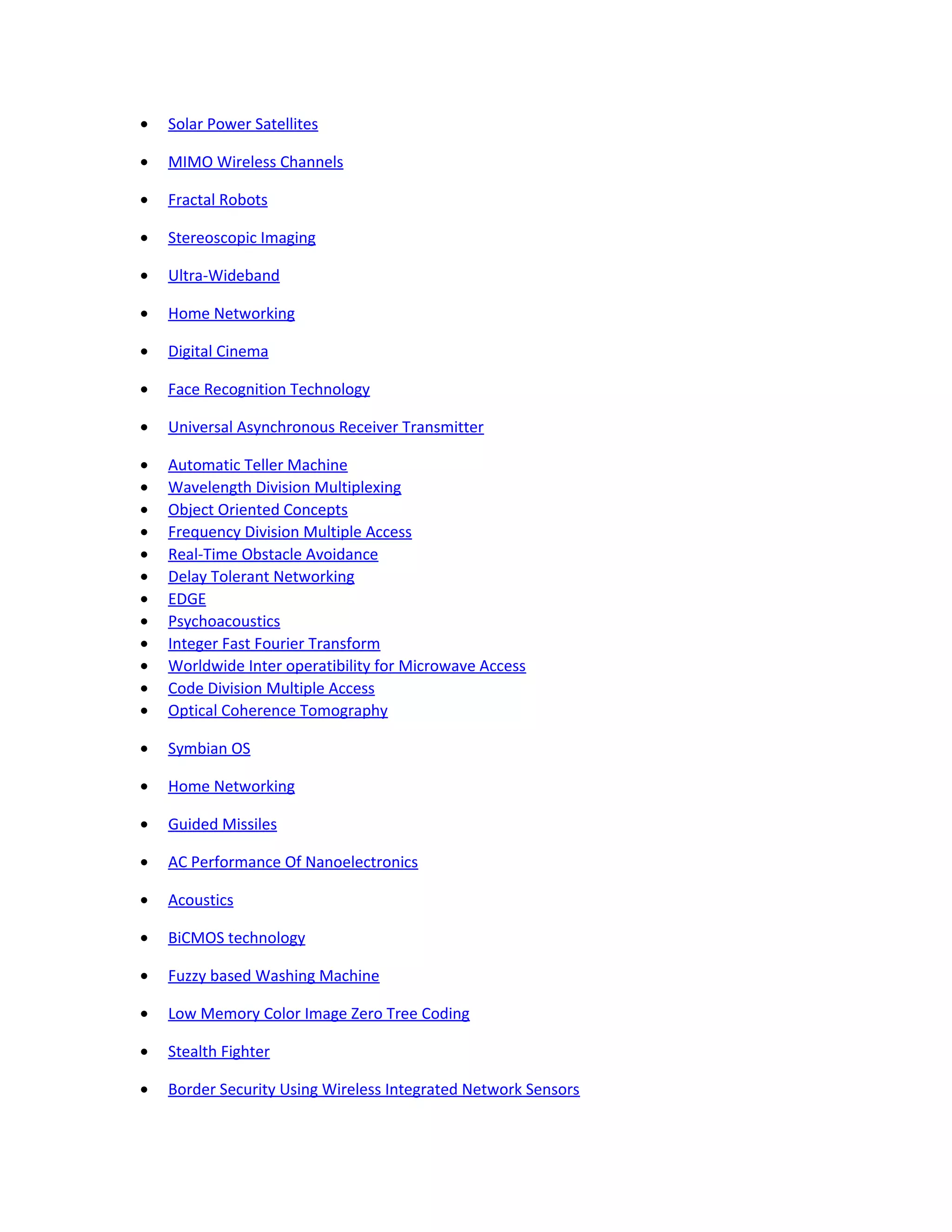 • Solar Power Satellites
• MIMO Wireless Channels
• Fractal Robots
• Stereoscopic Imaging
• Ultra-Wideband
• Home Networking
• Digital Cinema
• Face Recognition Technology
• Universal Asynchronous Receiver Transmitter
• Automatic Teller Machine
• Wavelength Division Multiplexing
• Object Oriented Concepts
• Frequency Division Multiple Access
• Real-Time Obstacle Avoidance
• Delay Tolerant Networking
• EDGE
• Psychoacoustics
• Integer Fast Fourier Transform
• Worldwide Inter operatibility for Microwave Access
• Code Division Multiple Access
• Optical Coherence Tomography
• Symbian OS
• Home Networking
• Guided Missiles
• AC Performance Of Nanoelectronics
• Acoustics
• BiCMOS technology
• Fuzzy based Washing Machine
• Low Memory Color Image Zero Tree Coding
• Stealth Fighter
• Border Security Using Wireless Integrated Network Sensors
 