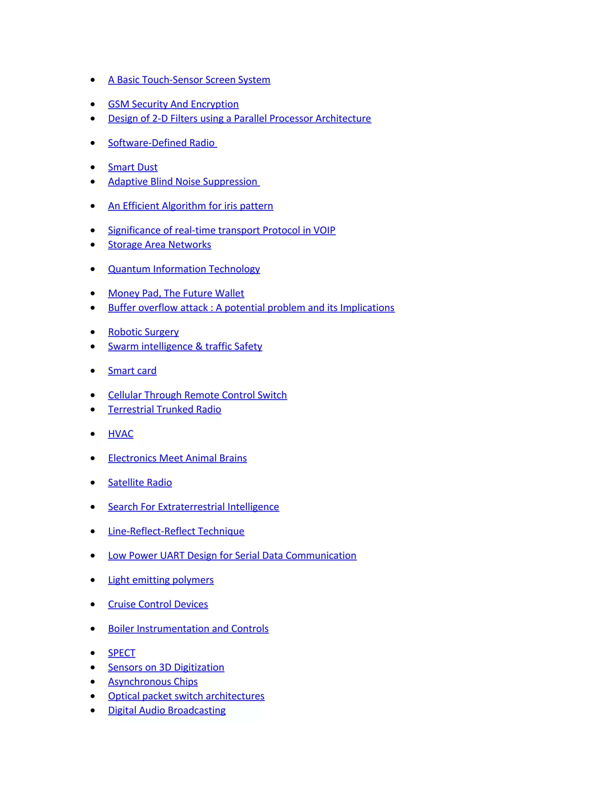 • A Basic Touch-Sensor Screen System
• GSM Security And Encryption
• Design of 2-D Filters using a Parallel Processor Architecture
• Software-Defined Radio
• Smart Dust
• Adaptive Blind Noise Suppression
• An Efficient Algorithm for iris pattern
• Significance of real-time transport Protocol in VOIP
• Storage Area Networks
• Quantum Information Technology
• Money Pad, The Future Wallet
• Buffer overflow attack : A potential problem and its Implications
• Robotic Surgery
• Swarm intelligence & traffic Safety
• Smart card
• Cellular Through Remote Control Switch
• Terrestrial Trunked Radio
• HVAC
• Electronics Meet Animal Brains
• Satellite Radio
• Search For Extraterrestrial Intelligence
• Line-Reflect-Reflect Technique
• Low Power UART Design for Serial Data Communication
• Light emitting polymers
• Cruise Control Devices
• Boiler Instrumentation and Controls
• SPECT
• Sensors on 3D Digitization
• Asynchronous Chips
• Optical packet switch architectures
• Digital Audio Broadcasting
 