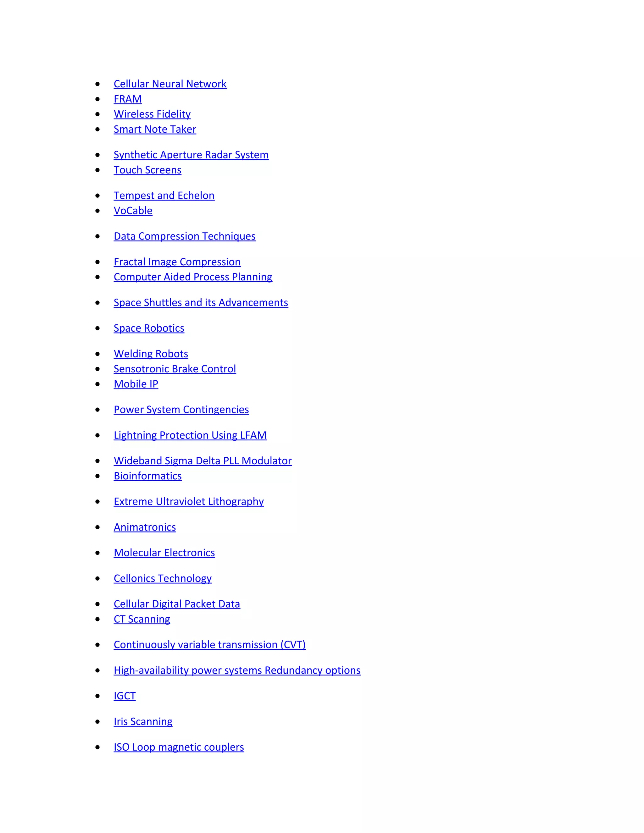 • Cellular Neural Network
• FRAM
• Wireless Fidelity
• Smart Note Taker
• Synthetic Aperture Radar System
• Touch Screens
• Tempest and Echelon
• VoCable
• Data Compression Techniques
• Fractal Image Compression
• Computer Aided Process Planning
• Space Shuttles and its Advancements
• Space Robotics
• Welding Robots
• Sensotronic Brake Control
• Mobile IP
• Power System Contingencies
• Lightning Protection Using LFAM
• Wideband Sigma Delta PLL Modulator
• Bioinformatics
• Extreme Ultraviolet Lithography
• Animatronics
• Molecular Electronics
• Cellonics Technology
• Cellular Digital Packet Data
• CT Scanning
• Continuously variable transmission (CVT)
• High-availability power systems Redundancy options
• IGCT
• Iris Scanning
• ISO Loop magnetic couplers
 
