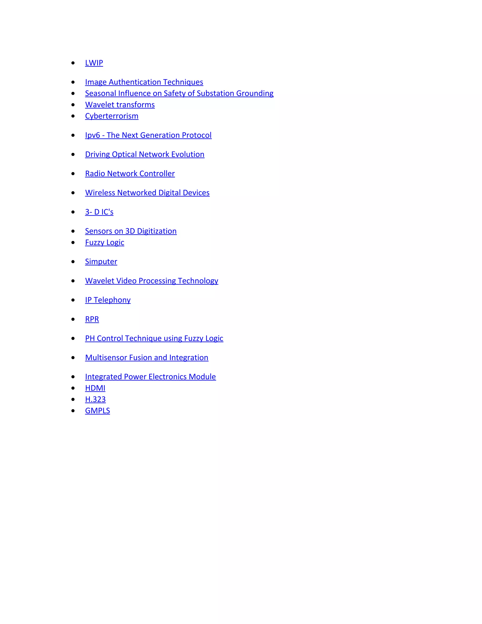 • LWIP
• Image Authentication Techniques
• Seasonal Influence on Safety of Substation Grounding
• Wavelet transforms
• Cyberterrorism
• Ipv6 - The Next Generation Protocol
• Driving Optical Network Evolution
• Radio Network Controller
• Wireless Networked Digital Devices
• 3- D IC's
• Sensors on 3D Digitization
• Fuzzy Logic
• Simputer
• Wavelet Video Processing Technology
• IP Telephony
• RPR
• PH Control Technique using Fuzzy Logic
• Multisensor Fusion and Integration
• Integrated Power Electronics Module
• HDMI
• H.323
• GMPLS
 