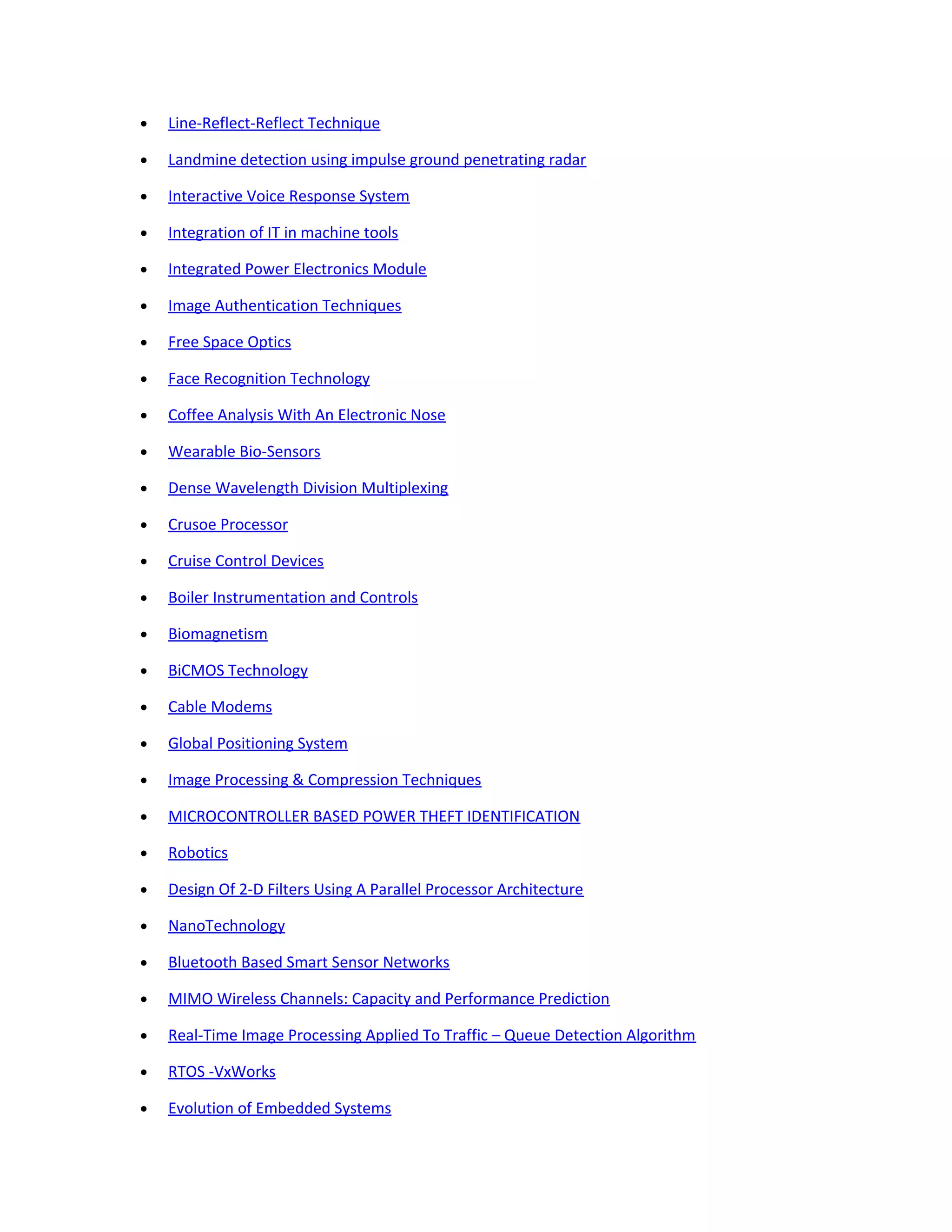 • Line-Reflect-Reflect Technique
• Landmine detection using impulse ground penetrating radar
• Interactive Voice Response System
• Integration of IT in machine tools
• Integrated Power Electronics Module
• Image Authentication Techniques
• Free Space Optics
• Face Recognition Technology
• Coffee Analysis With An Electronic Nose
• Wearable Bio-Sensors
• Dense Wavelength Division Multiplexing
• Crusoe Processor
• Cruise Control Devices
• Boiler Instrumentation and Controls
• Biomagnetism
• BiCMOS Technology
• Cable Modems
• Global Positioning System
• Image Processing & Compression Techniques
• MICROCONTROLLER BASED POWER THEFT IDENTIFICATION
• Robotics
• Design Of 2-D Filters Using A Parallel Processor Architecture
• NanoTechnology
• Bluetooth Based Smart Sensor Networks
• MIMO Wireless Channels: Capacity and Performance Prediction
• Real-Time Image Processing Applied To Traffic – Queue Detection Algorithm
• RTOS -VxWorks
• Evolution of Embedded Systems
 