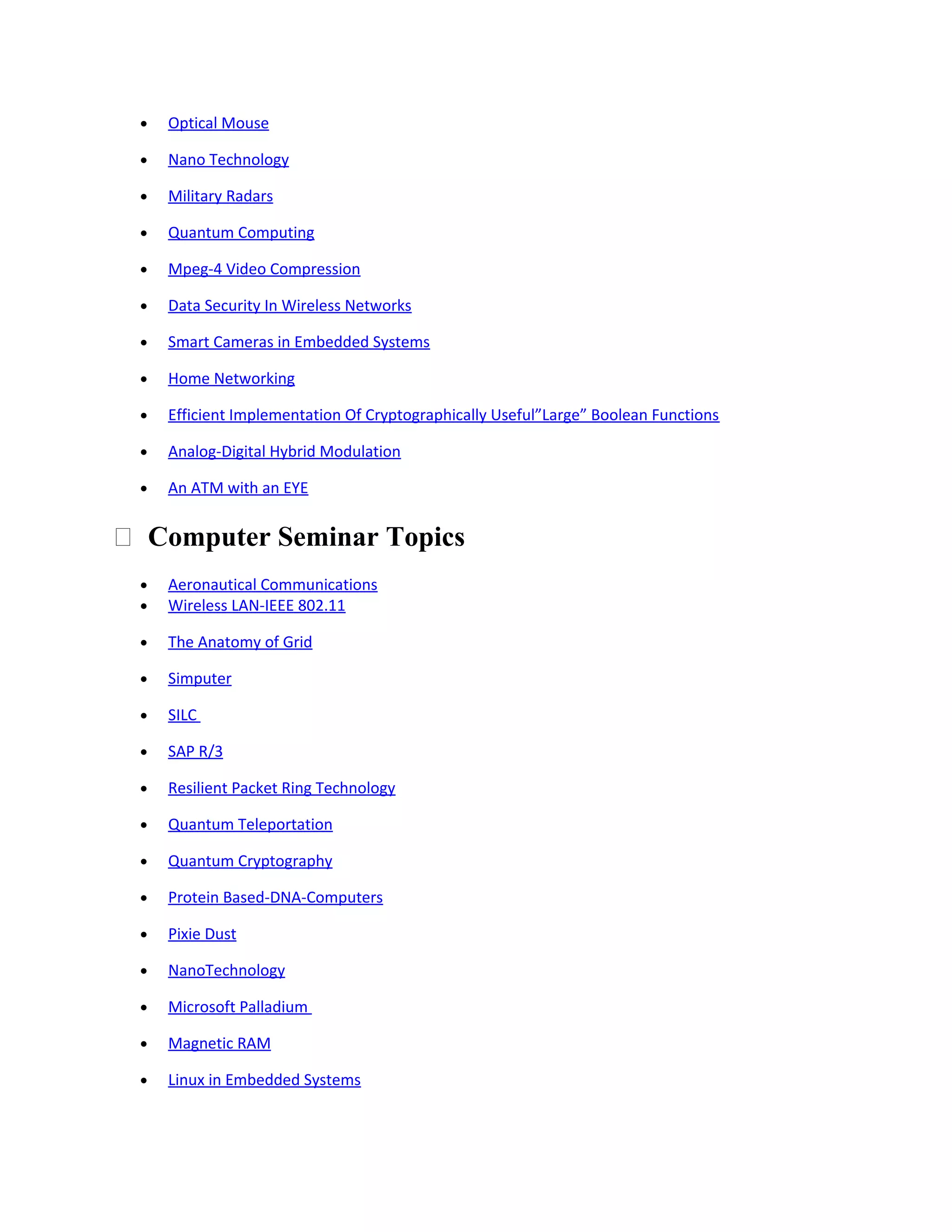 • Optical Mouse
• Nano Technology
• Military Radars
• Quantum Computing
• Mpeg-4 Video Compression
• Data Security In Wireless Networks
• Smart Cameras in Embedded Systems
• Home Networking
• Efficient Implementation Of Cryptographically Useful”Large” Boolean Functions
• Analog-Digital Hybrid Modulation
• An ATM with an EYE
 Computer Seminar Topics
• Aeronautical Communications
• Wireless LAN-IEEE 802.11
• The Anatomy of Grid
• Simputer
• SILC
• SAP R/3
• Resilient Packet Ring Technology
• Quantum Teleportation
• Quantum Cryptography
• Protein Based-DNA-Computers
• Pixie Dust
• NanoTechnology
• Microsoft Palladium
• Magnetic RAM
• Linux in Embedded Systems
 