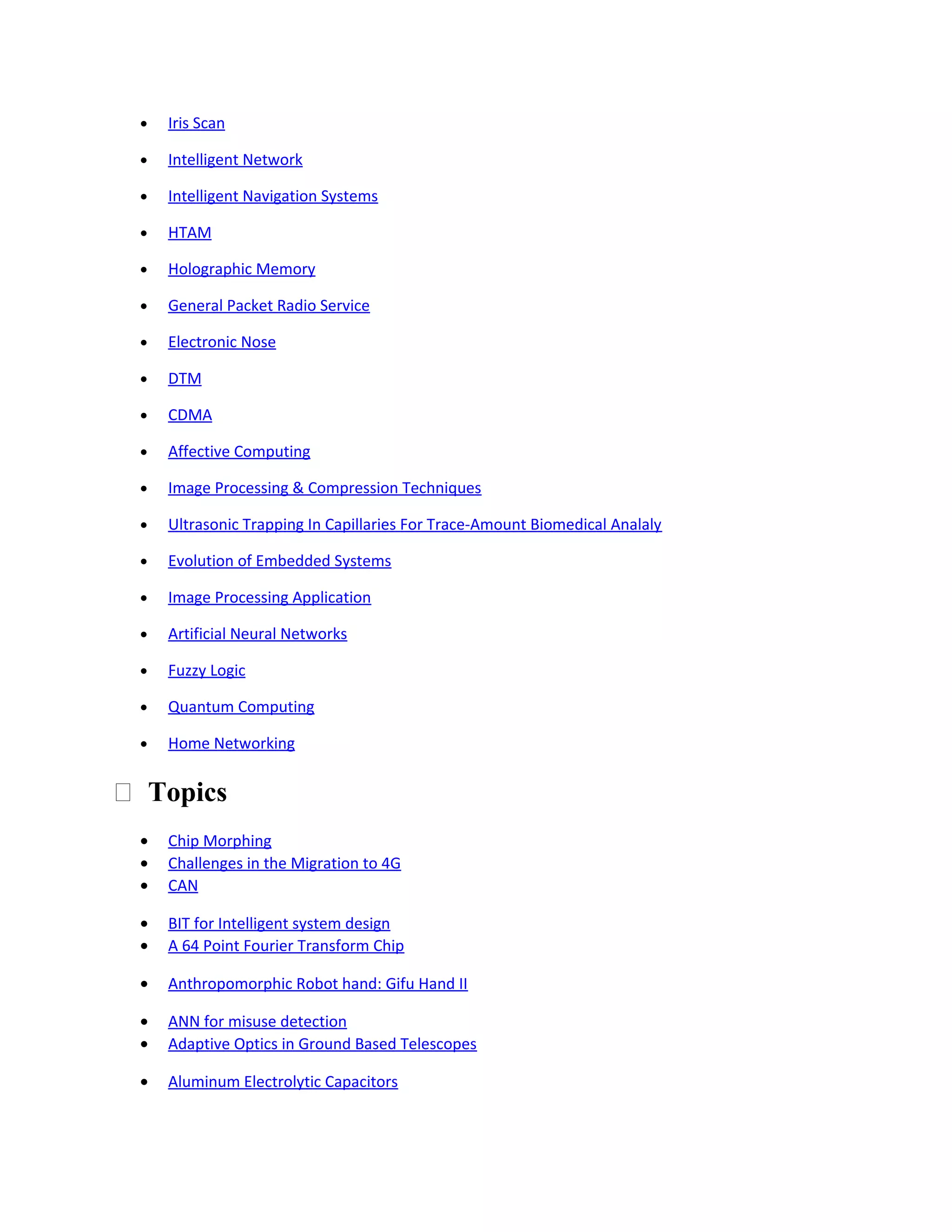 • Iris Scan
• Intelligent Network
• Intelligent Navigation Systems
• HTAM
• Holographic Memory
• General Packet Radio Service
• Electronic Nose
• DTM
• CDMA
• Affective Computing
• Image Processing & Compression Techniques
• Ultrasonic Trapping In Capillaries For Trace-Amount Biomedical Analaly
• Evolution of Embedded Systems
• Image Processing Application
• Artificial Neural Networks
• Fuzzy Logic
• Quantum Computing
• Home Networking
 Topics
• Chip Morphing
• Challenges in the Migration to 4G
• CAN
• BIT for Intelligent system design
• A 64 Point Fourier Transform Chip
• Anthropomorphic Robot hand: Gifu Hand II
• ANN for misuse detection
• Adaptive Optics in Ground Based Telescopes
• Aluminum Electrolytic Capacitors
 