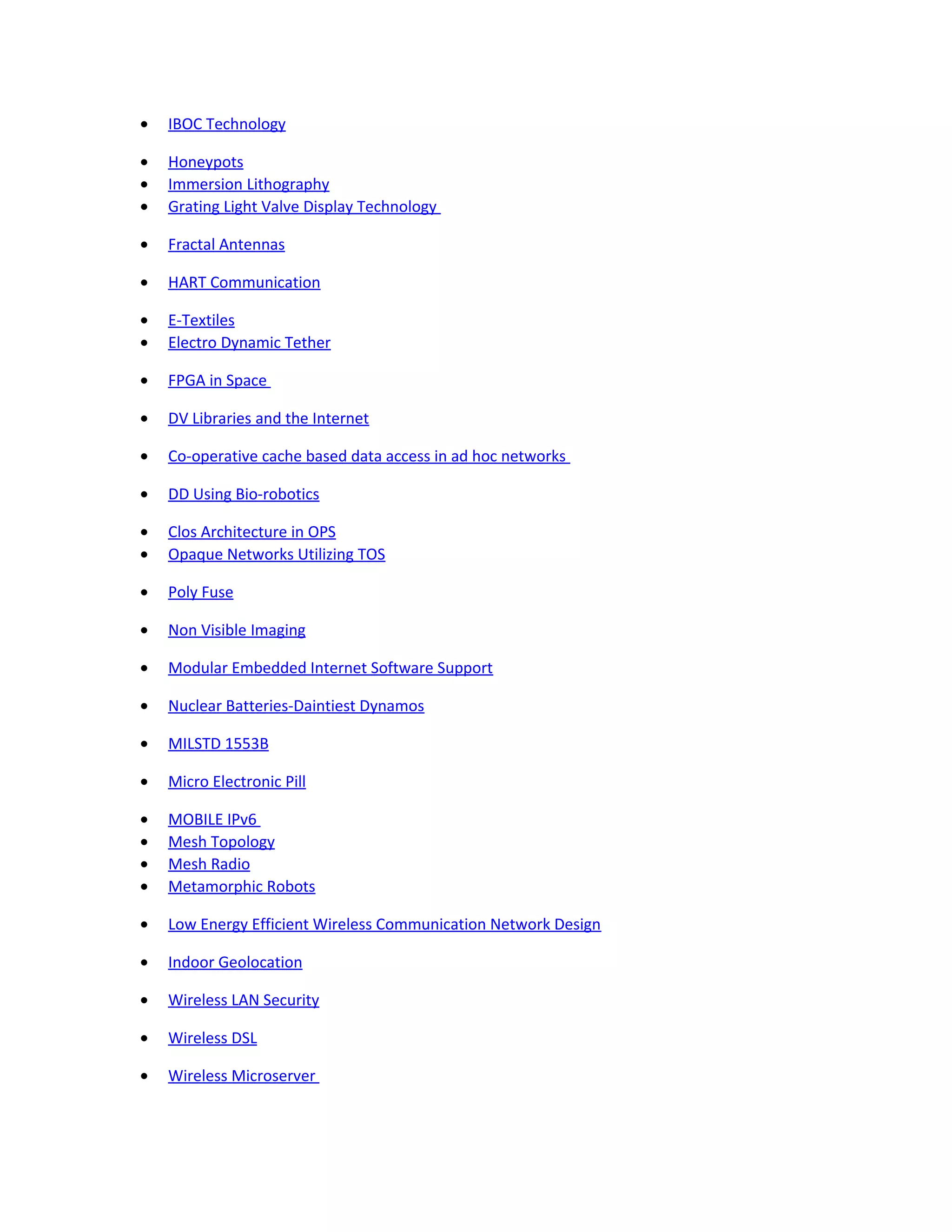 • IBOC Technology
• Honeypots
• Immersion Lithography
• Grating Light Valve Display Technology
• Fractal Antennas
• HART Communication
• E-Textiles
• Electro Dynamic Tether
• FPGA in Space
• DV Libraries and the Internet
• Co-operative cache based data access in ad hoc networks
• DD Using Bio-robotics
• Clos Architecture in OPS
• Opaque Networks Utilizing TOS
• Poly Fuse
• Non Visible Imaging
• Modular Embedded Internet Software Support
• Nuclear Batteries-Daintiest Dynamos
• MILSTD 1553B
• Micro Electronic Pill
• MOBILE IPv6
• Mesh Topology
• Mesh Radio
• Metamorphic Robots
• Low Energy Efficient Wireless Communication Network Design
• Indoor Geolocation
• Wireless LAN Security
• Wireless DSL
• Wireless Microserver
 