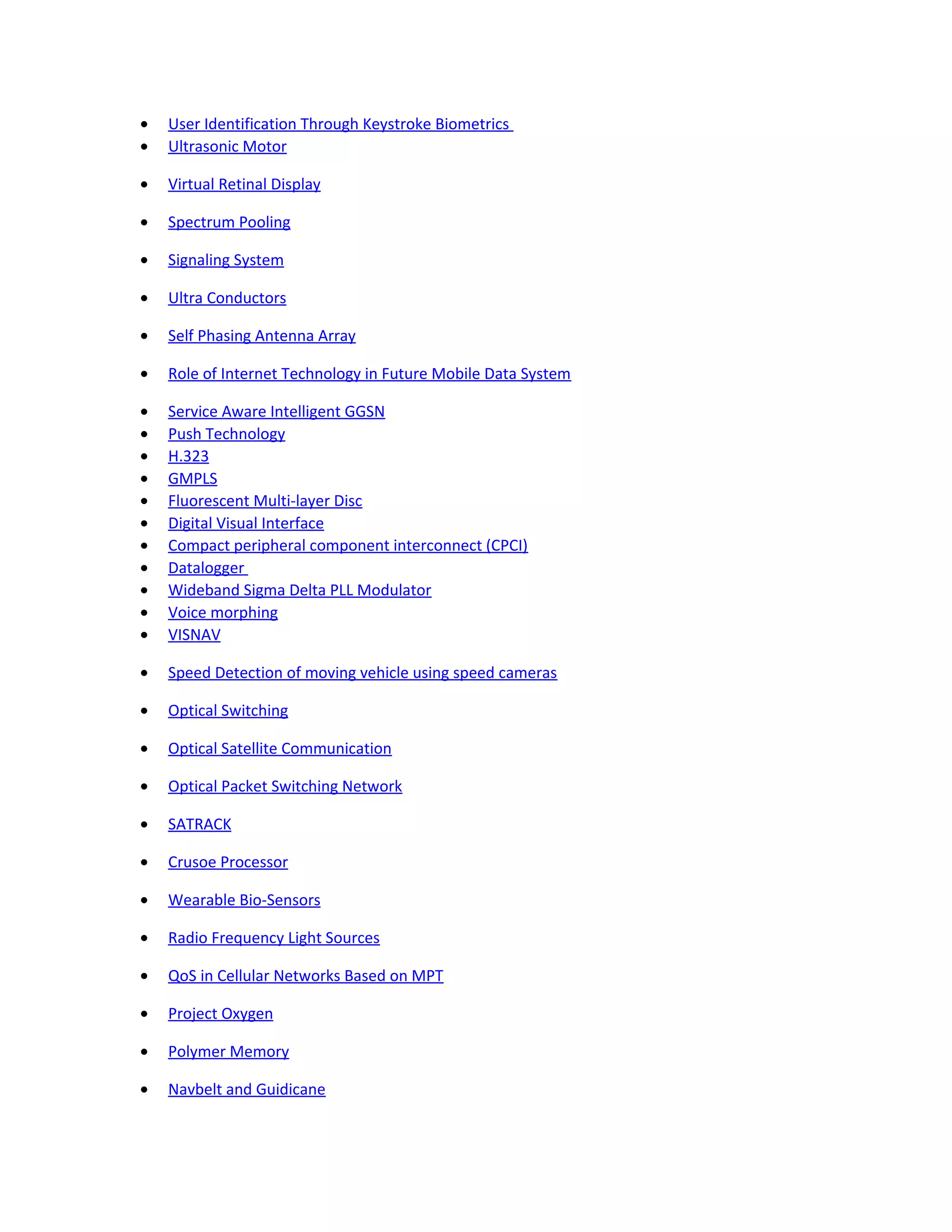 • User Identification Through Keystroke Biometrics
• Ultrasonic Motor
• Virtual Retinal Display
• Spectrum Pooling
• Signaling System
• Ultra Conductors
• Self Phasing Antenna Array
• Role of Internet Technology in Future Mobile Data System
• Service Aware Intelligent GGSN
• Push Technology
• H.323
• GMPLS
• Fluorescent Multi-layer Disc
• Digital Visual Interface
• Compact peripheral component interconnect (CPCI)
• Datalogger
• Wideband Sigma Delta PLL Modulator
• Voice morphing
• VISNAV
• Speed Detection of moving vehicle using speed cameras
• Optical Switching
• Optical Satellite Communication
• Optical Packet Switching Network
• SATRACK
• Crusoe Processor
• Wearable Bio-Sensors
• Radio Frequency Light Sources
• QoS in Cellular Networks Based on MPT
• Project Oxygen
• Polymer Memory
• Navbelt and Guidicane
 