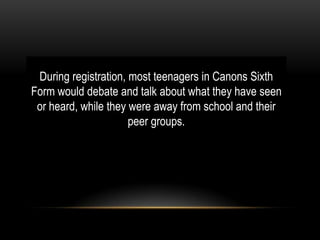 During registration, most teenagers in Canons Sixth
Form would debate and talk about what they have seen
or heard, while they were away from school and their
peer groups.

 
