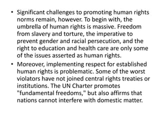 • Significant challenges to promoting human rights
norms remain, however. To begin with, the
umbrella of human rights is massive. Freedom
from slavery and torture, the imperative to
prevent gender and racial persecution, and the
right to education and health care are only some
of the issues asserted as human rights.
• Moreover, implementing respect for established
human rights is problematic. Some of the worst
violators have not joined central rights treaties or
institutions. The UN Charter promotes
"fundamental freedoms," but also affirms that
nations cannot interfere with domestic matter.
 