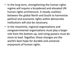 • In the long term, strengthening the human rights
regime will require a broadened and elevated UN
human rights architecture. A steady coalition
between the global North and South to harmonize
political and economic rights within democratic
institutions will also be necessary.
• In the meantime, regional organizations and
nongovernmental organizations must play a larger
role from the bottom up, and rising powers must do
more to lead. Together, these changes are the
world's best hope for durable and universal
enjoyment of human rights.
 