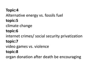 Topic:4
Alternative energy vs. fossils fuel
topic:5
climate change
topic:6
internet crimes/ social security privatization
topic:7
video games vs. violence
topic:8
organ donation after death be encouraging
 