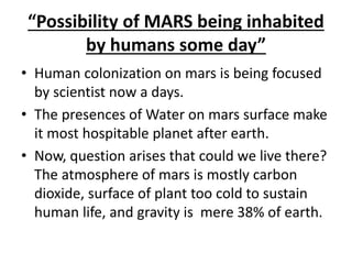 “Possibility of MARS being inhabited
by humans some day”
• Human colonization on mars is being focused
by scientist now a days.
• The presences of Water on mars surface make
it most hospitable planet after earth.
• Now, question arises that could we live there?
The atmosphere of mars is mostly carbon
dioxide, surface of plant too cold to sustain
human life, and gravity is mere 38% of earth.
 