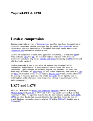 Topics:LZ77 & LZ78
Lossless compression
Lossless compression is a class of data compression algorithms that allows the original data to
be perfectly reconstructed from the compressed data. By contrast, lossy compression permits
reconstruction only of an approximation of the original data, though usually with improved
compression rates (and therefore reduced file sizes).
Lossless data compression is used in many applications. For example, it is used in the ZIP file
format and in the GNU tool gzip. It is also often used as a component within lossy data
compression technologies (e.g. lossless mid/side joint stereo preprocessing by MP3 encoders and
other lossy audio encoders).
Lossless compression is used in cases where it is important that the original and the
decompressed data be identical, or where deviations from the original data would be
unfavourable. Typical examples are executable programs, text documents, and source code.
Some image file formats, like PNG or GIF, use only lossless compression, while others like TIFF
and MNG may use either lossless or lossy methods. Lossless audio formats are most often used
for archiving or production purposes, while smaller lossy audio files are typically used on
portable players and in other cases where storage space is limited or exact replication of the
audio is unnecessary.
LZ77 and LZ78
LZ77 and LZ78 are the two lossless data compression algorithms published in papers by
Abraham Lempel and Jacob Ziv in 1977[1] and 1978.[2] They are also known as LZ1 and LZ2
respectively.[3] These two algorithms form the basis for many variations including LZW, LZSS,
LZMA and others. Besides their academic influence, these algorithms formed the basis of
several ubiquitous compression schemes, including GIF and the DEFLATE algorithm used in
PNG and ZIP.
 