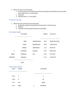 3. While the inputisnotexhausted:
1. Let i the positioninthe dictionaryof the ﬁrstj symbolsof the buﬀerand k the symbol
that makesthat j can notbe larger.
2. Outputijk.
3. Inputthe nextj + 1 in the buﬀer.
4 TheLZ77 decoder
1. While the code-wordsijkare notexhausted:
1. Outputthe j symbolsextractedfromthe positioni inthe dictionary.
2. Outputk.
3. Introduce all the decodedsymbolsintothe buﬀer.
Encodingexample
Dict.Buﬀer Output Comment
abab cbababaaaaaa 0 0 a Emptydictionary
ababc bababaaaaaa 0 0 b b Notfound
ababcb ababaaaaaa 2 2 c ab found
a babcbaba baaaaaa 0 3 a bab found
ababc bababaaa aaa 0 2 a ba found
ababcbab abaaaaaa 2 3 a aaa found
0123
5 Decoding example
Input Output Dict.Buﬀer
0 0 a a a
0 0 b b ab
2 2 c abc ababc
0 3 a baba a babcbaba
 