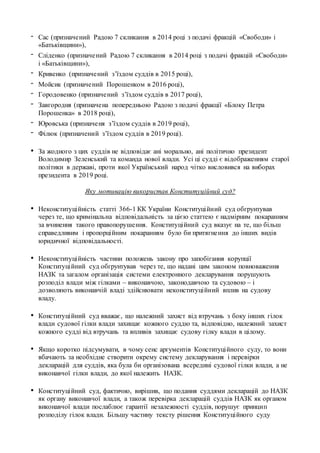 - Сас (призначений Радою 7 скликання в 2014 році з подачі фракцій «Свободи» і
«Батьківщини»),
- Сліденко (призначений Радою 7 скликання в 2014 році з подачі фракцій «Свободи»
і «Батьківщини»),
- Кривенко (призначений з’їздом суддів в 2015 році),
- Мойсик (призначений Порошенком в 2016 році),
- Городовенко (призначений з’їздом суддів в 2017 році),
- Завгородня (призначена попередньою Радою з подачі фракції «Блоку Петра
Порошенка» в 2018 році),
- Юровська (призначеня з’їздом суддів в 2019 році),
- Філюк (призначений з’їздом суддів в 2019 році).
• За жодного з цих суддів не відповідає ані морально, ані політично президент
Володимир Зеленський та команда нової влади. Усі ці судді є відображенням старої
політики в державі, проти якої Український народ чітко висловився на виборах
президента в 2019 році.
Яку мотивацію використав Конституційний суд?
• Неконституційність статті 366-1 КК України Конституційний суд обгрунтував
через те, що кримінальна відповідальність за цією статтею є надмірним покаранням
за вчинення такого правопорушення. Конституційний суд вказує на те, що більш
справедливим і пропорційним покаранням було би притягнення до інших видів
юридичної відповідальності.
• Неконституційність частини положень закону про запобігання корупції
Конституційний суд обгрунтував через те, що надані цим законом повноваження
НАЗК та загалом організація системи електронного декларування порушують
розподіл влади між гілками – виконавчою, законодавчою та судовою – і
дозволяють виконавчій владі здійснювати неконституційний вплив на судову
владу.
• Конституційний суд вважає, що належний захист від втручань з боку інших гілок
влади судової гілки влади захищає кожного суддю та, відповідно, належний захист
кожного судді від втручань та впливів захищає судову гілку влади в цілому.
• Якщо коротко підсумувати, в чому сенс аргументів Конституційного суду, то вони
вбачають за необхідне створити окрему систему декларування і перевірки
декларацій для суддів, яка була би організована всередині судової гілки влади, а не
виконавчої гілки влади, до якої належить НАЗК.
• Конституційний суд, фактично, вирішив, що подання суддями декларацій до НАЗК
як органу виконавчої влади, а також перевірка декларацій суддів НАЗК як органом
виконавчої влади послаблює гарантії незалежності суддів, порушує принцип
розподілу гілок влади. Більшу частину тексту рішення Конституційного суду
 