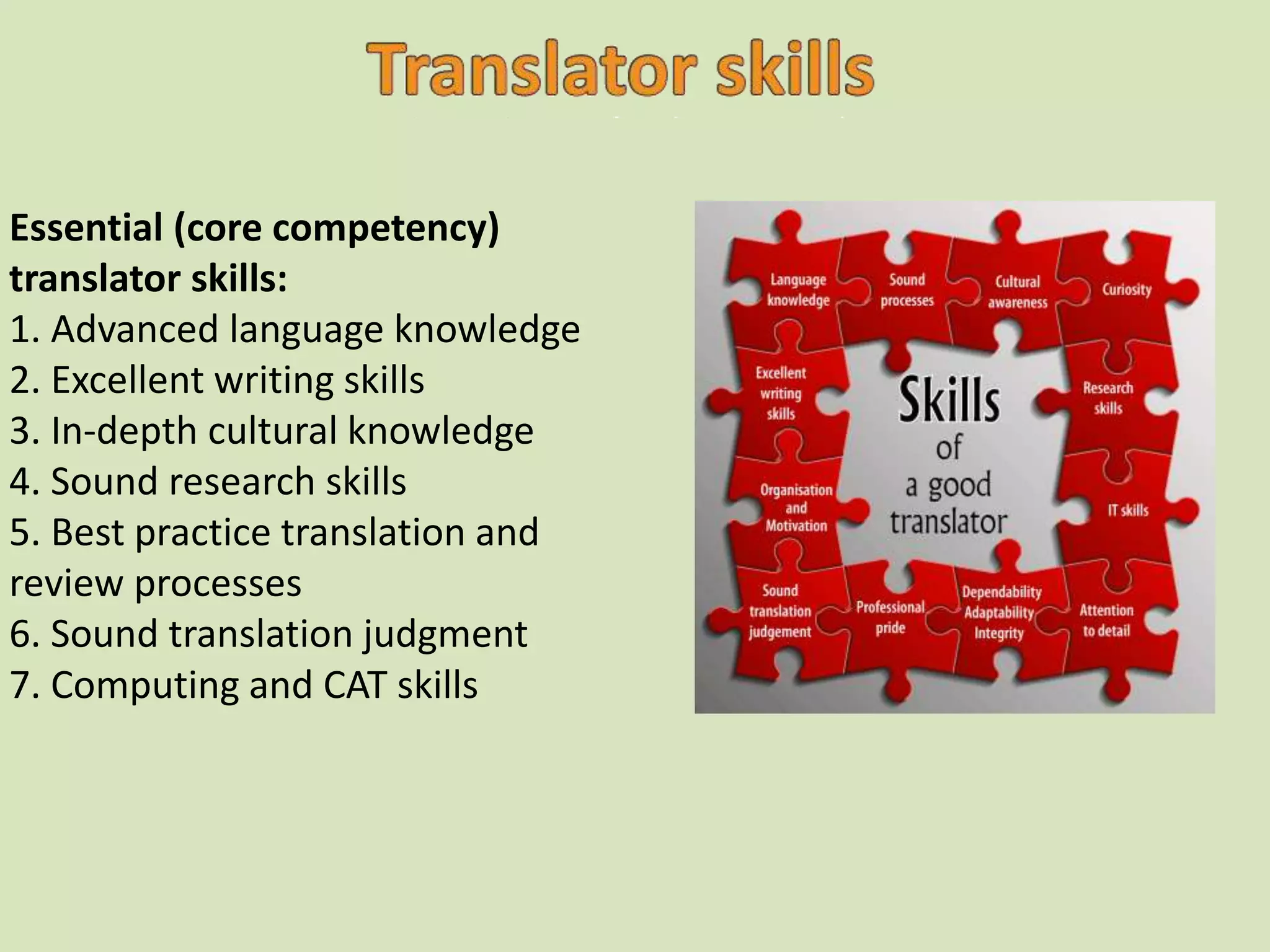 Essential (core competency)
translator skills:
1. Advanced language knowledge
2. Excellent writing skills
3. In-depth cultural knowledge
4. Sound research skills
5. Best practice translation and
review processes
6. Sound translation judgment
7. Computing and CAT skills
 
