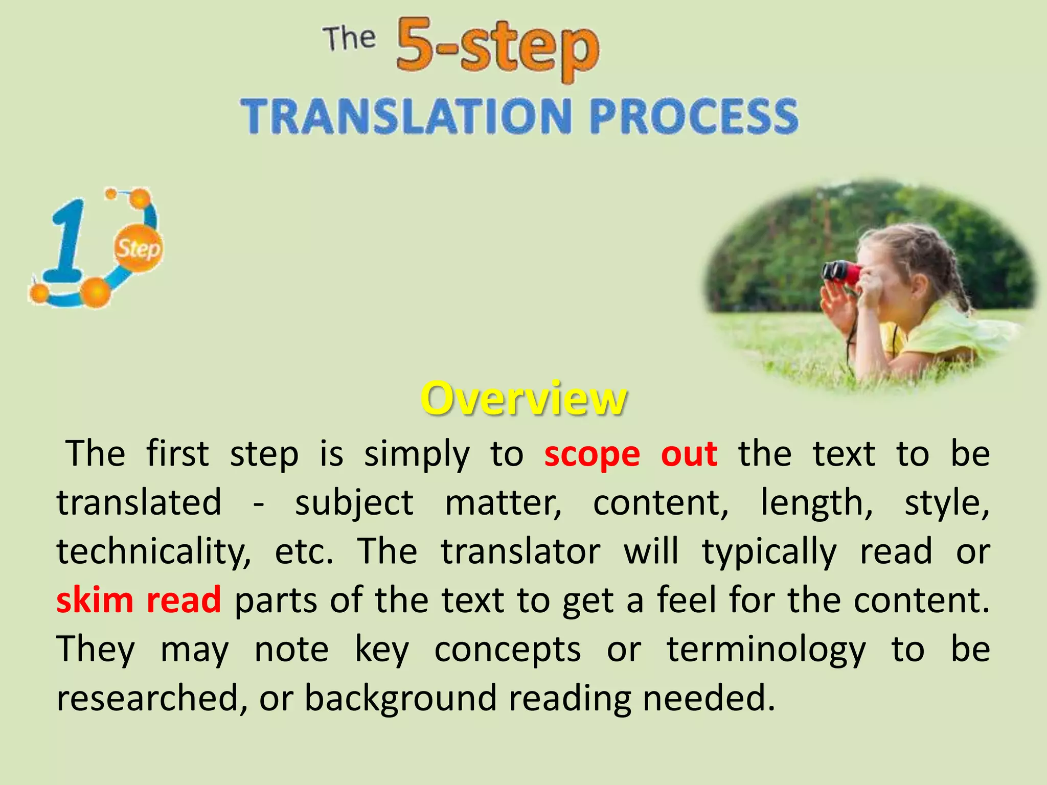 Overview
The first step is simply to scope out the text to be
translated - subject matter, content, length, style,
technicality, etc. The translator will typically read or
skim read parts of the text to get a feel for the content.
They may note key concepts or terminology to be
researched, or background reading needed.
 