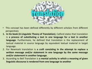 • This concept has been defined differently by different scholars from different
perspectives
1. In his book (A Linguistic Theory of Translation), Catford states that translation
is a process of substituting a text in one language for a text in another
language. Furthermore, he defined that translation is the replacement of
textual material in source language by equivalent textual material in target
language.
2. For Newmark translation is a craft consisting in the attempt to replace a
written message and/or statement in one language by the same message
and/or statement in another language.
3. According to Bell Translation is a mental activity in which a meaning of given
linguistic discourse is rendered from one language to another
 