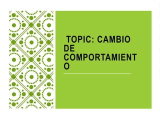 TOPIC: CAMBIO
DE
COMPORTAMIENT
O
 