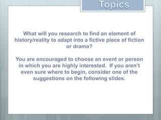What will you research to find an element of
history/reality to adapt into a fictive piece of fiction
or drama?
You are encouraged to choose an event or person
in which you are highly interested. If you aren’t
even sure where to begin, consider one of the
suggestions on the following slides.
 