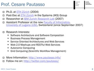 Prof. Cesare Pautasso
       Ph.D. at ETH Zürich (2004)
       Post-Doc at ETH Zürich in the Systems (IKS) Group
       Researcher at IBM Zurich Research Lab (2007)
       Assistant Professor at the new Faculty of Informatics,
        University of Lugano (USI), Switzerland (since September 2007)

       Research Interests:
             Software Architecture and Software Composition
             Business Process Management
             Service Oriented Architectures and Web Services
             Web 2.0 Mashups and RESTful Web Services
             Autonomic Computing
             Grid Computing (Scientific Workflow Management)

       More Information: http://www.pautasso.info/
       Follow me on: http://twitter.com/pautasso/

©2010 - Cesare Pautasso                                                  2
 