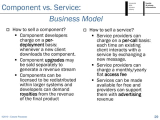 Component vs. Service:
            Business Model
        How to sell a component?             How to sell a service?
           Component developers                 Service providers can
            charge on a per-                      charge on a per-call basis:
            deployment basis:                     each time an existing
            whenever a new client                 client interacts with a
            downloads the component.              service by exchanging a
           Component upgrades may                new message.
            be sold separately to                Service providers can
            generate a revenue stream             charge a monthly/yearly
           Components can be                     flat access fee
            licensed to be redistributed         Services can be made
            within larger systems and             available for free and
            developers can demand                 providers can support
            royalties from the revenue            them with advertising
            of the final product                  revenue


©2010 - Cesare Pautasso                                                         29
 