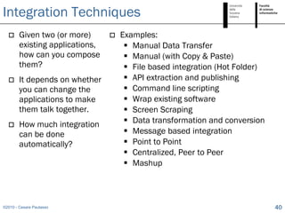 Integration Techniques
       Given two (or more)         Examples:
        existing applications,         Manual Data Transfer
        how can you compose            Manual (with Copy & Paste)
        them?                          File based integration (Hot Folder)
       It depends on whether          API extraction and publishing
        you can change the             Command line scripting
        applications to make           Wrap existing software
        them talk together.            Screen Scraping
       How much integration           Data transformation and conversion
        can be done                    Message based integration
        automatically?                 Point to Point
                                       Centralized, Peer to Peer
                                       Mashup



©2010 - Cesare Pautasso                                                       40
 